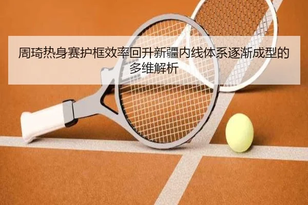 周琦热身赛护框效率回升新疆内线体系逐渐成型的多维解析