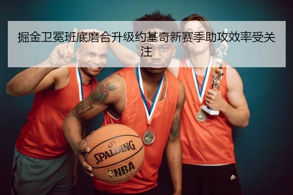 掘金卫冕班底磨合升级约基奇新赛季助攻效率受关注